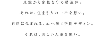 地震から家族を守る強き構造体。それは、住まう方の一生を想い。自然の空気を感じる心に響く空間デザイン。それは、一生つづく美しさを願い。