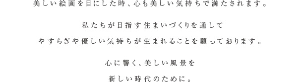 美しい絵画を目にした時、心も美しい気持ちで満たされます。人との繋がりが希薄になってしまったこの時代に住まいや建築はどうあるべきなのか。私たちは自分達が目指す住まいづくりを通して一人でも多くの方の心にやすらぎや優しい気持ちが灯すことを願っております。心に響く、美しい風景を新しい時代のために。