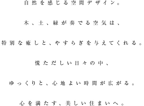 自然を感じる空間デザイン。木、土、緑が奏でる空気は特別な癒やしと、やすらぎを与えてくれる。慌ただしい日々の中、ゆっくりと、心地よい時間が広がる。心を満たす、美しい住まいへ。