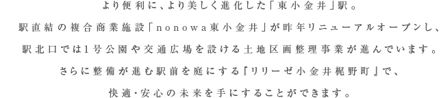 より便利に、より美しく進化した「東小金井」駅。駅直結の複合商業施設「nonowa東小金井」が昨年リニューアルオープンし、
駅北口では1号公園や交通広場を設ける土地区画整理事業が進んでいます。さらに整備が進む駅前を庭にする『リリーゼ小金井梶野町』で、快適・安心の未来を手にすることができます。