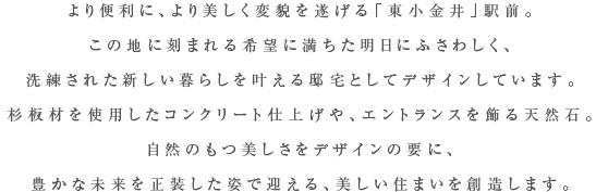 より便利に、より美しく変貌を遂げる「東小金井」駅前。この地に刻まれる希望に満ちた明日にふさわしく、洗練された新しい暮らしを叶える邸宅としてデザインしています。杉板材を使用したコンクリート仕上げや、エントランスを飾る天然石。自然のもつ美しさをデザインの要に、豊かな未来を正装な姿で迎える、美しい住まいを創造します。