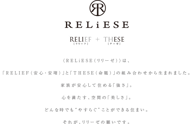 〈RELiESE（リリーゼ）〉は、「RELIEF（安心・安堵）」と「THESE（命題）」の組み合わせから生まれました。家族が安心して住める「強さ」。心を満たす、空間の「美しさ」。どんな時でも“やすらぐ”ことができる住まい。それが、リリーゼの願いです。