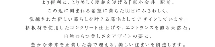 この街にあふれる豊かな緑、南からの穏やかな陽光、見上げれば広がる大きな空。それに調和するようホワイトとグレーを基調とし、モダンでありながらも穏やかな印象を醸し出す外観意匠。敷地の随所に様々な木々を植樹し、自然豊かな環境から我が家へと、緑の潤いが続いていくようデザインしています。