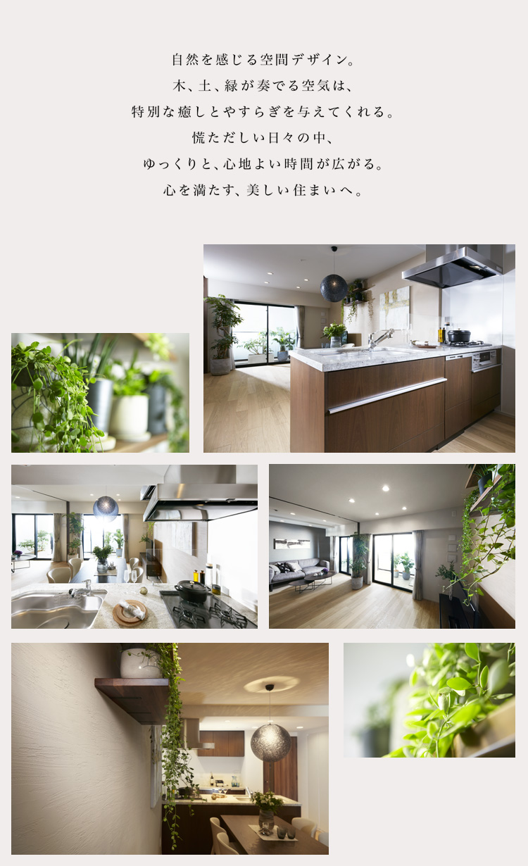 自然を感じる空間デザイン。木、土、緑が奏でる空気は特別な癒やしと、やすらぎを与えてくれる。慌ただしい日々の中ゆっくりと、心地よい時間が広がる。心を満たす、美しい住まいへ。