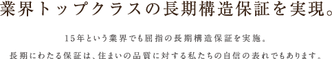 業界トップクラスの長期構造保証を実現。15年という業界でも屈指の長期構造保証を実施。長期にわたる保証は、住まいの品質に対する私たちの自信の表れでもあります。