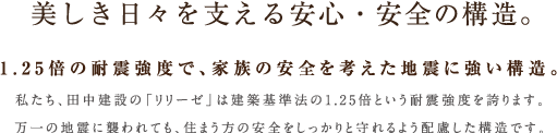 美しき日々を支える安心・安全の構造。私たち、田中建設の「リリーゼ」は建築基準法の1.25倍という耐震強度を誇ります。
万一の地震に襲われても、住まう方の安全をしっかりと守れるよう配慮した構造です。1.25倍の耐震強度で、家族の安全を考えた地震に強い構造。