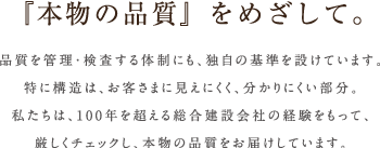 『本物の品質』をめざして。品質を管理・検査する体制にも、独自の基準を設けています。特に構造は、お客さまに見えにくく、分かりにくい部分。私たちは、100年を超える総合建設会社の経験をもって、厳しくチェックし、本物の品質をお届けしています。