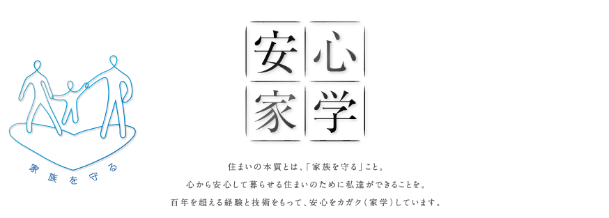 『安心家学』住まいの本質とは、「家族を守る」こと。心から安心して暮らせる住まいのために私達ができることを。百年を超える経験と技術をもって、安心をカガク（家学）しています。